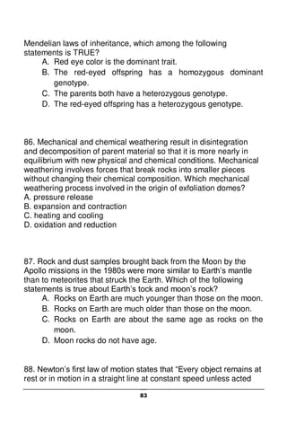 83
Mendelian laws of inheritance, which among the following
statements is TRUE?
A. Red eye color is the dominant trait.
B. The red-eyed offspring has a homozygous dominant
genotype.
C. The parents both have a heterozygous genotype.
D. The red-eyed offspring has a heterozygous genotype.
86. Mechanical and chemical weathering result in disintegration
and decomposition of parent material so that it is more nearly in
equilibrium with new physical and chemical conditions. Mechanical
weathering involves forces that break rocks into smaller pieces
without changing their chemical composition. Which mechanical
weathering process involved in the origin of exfoliation domes?
A. pressure release
B. expansion and contraction
C. heating and cooling
D. oxidation and reduction
87. Rock and dust samples brought back from the Moon by the
Apollo missions in the 1980s were more similar to Earth’s mantle
than to meteorites that struck the Earth. Which of the following
statements is true about Earth’s tock and moon’s rock?
A. Rocks on Earth are much younger than those on the moon.
B. Rocks on Earth are much older than those on the moon.
C. Rocks on Earth are about the same age as rocks on the
moon.
D. Moon rocks do not have age.
88. Newton’s first law of motion states that “Every object remains at
rest or in motion in a straight line at constant speed unless acted
 