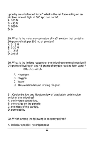 84
upon by an unbalanced force.” What is the net force acting on an
airplane in level flight at 500 kph due north?
A. 100 N
B. 490 N
C. 980 N
D. 0
89. What is the molar concentration of NaCl solution that contains
30 grams of salt per 200 mL of solution?
A. 0.15 M
B. 0.30 M
C. 1.3 M
D. 2.6 M
90. What is the limiting reagent for the following chemical reaction if
24 grams of hydrogen and 48 grams of oxygen react to form water?
2H2 + O22H2O
A. Hydrogen
B. Oxygen
C. Water
D. This reaction has no limiting reagent.
91. Coulomb’s law and Newton’s law of gravitation both involve
which of the following?
A. the inverse square law.
B. the charge on the particle.
C. the mass of the particle.
D. permeability
92. Which among the following is correctly paired?
A. cheddar cheese : heterogeneous
 