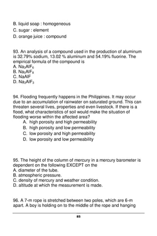 85
B. liquid soap : homogeneous
C. sugar : element
D. orange juice : compound
93. An analysis of a compound used in the production of aluminum
is 32.79% sodium, 13.02 % aluminum and 54.19% fluorine. The
empirical formula of the compound is
A. Na3AlF6
B. Na5AlF8
C. NaAlF
D. Na3AlF3
94. Flooding frequently happens in the Philippines. It may occur
due to an accumulation of rainwater on saturated ground. This can
threaten several lives, properties and even livestock. If there is a
flood, what characteristics of soil would make the situation of
flooding worse within the affected area?
A. high porosity and high permeability
B. high porosity and low permeability
C. low porosity and high permeability
D. low porosity and low permeability
95. The height of the column of mercury in a mercury barometer is
dependent on the following EXCEPT on the
A. diameter of the tube.
B. atmospheric pressure.
C. density of mercury and weather condition.
D. altitude at which the measurement is made.
96. A 7-m rope is stretched between two poles, which are 6-m
apart. A boy is holding on to the middle of the rope and hanging
 