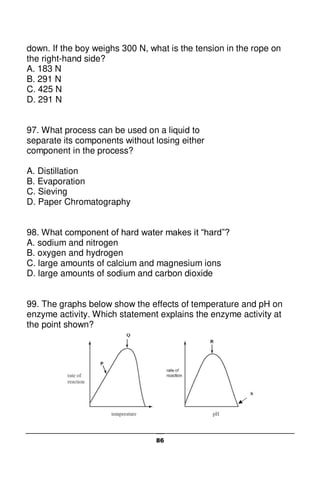 86
down. If the boy weighs 300 N, what is the tension in the rope on
the right-hand side?
A. 183 N
B. 291 N
C. 425 N
D. 291 N
97. What process can be used on a liquid to
separate its components without losing either
component in the process?
A. Distillation
B. Evaporation
C. Sieving
D. Paper Chromatography
98. What component of hard water makes it “hard”?
A. sodium and nitrogen
B. oxygen and hydrogen
C. large amounts of calcium and magnesium ions
D. large amounts of sodium and carbon dioxide
99. The graphs below show the effects of temperature and pH on
enzyme activity. Which statement explains the enzyme activity at
the point shown?
 