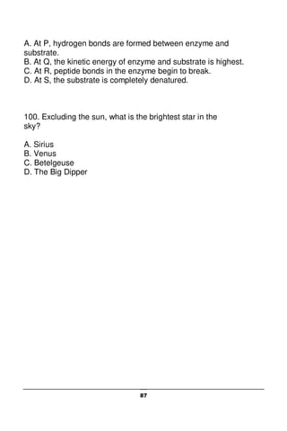 87
A. At P, hydrogen bonds are formed between enzyme and
substrate.
B. At Q, the kinetic energy of enzyme and substrate is highest.
C. At R, peptide bonds in the enzyme begin to break.
D. At S, the substrate is completely denatured.
100. Excluding the sun, what is the brightest star in the
sky?
A. Sirius
B. Venus
C. Betelgeuse
D. The Big Dipper
 