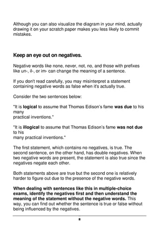 8
Although you can also visualize the diagram in your mind, actually
drawing it on your scratch paper makes you less likely to commit
mistakes.
Keep an eye out on negatives.
Negative words like none, never, not, no, and those with prefixes
like un-, il-, or im- can change the meaning of a sentence.
If you don't read carefully, you may misinterpret a statement
containing negative words as false when it's actually true.
Consider the two sentences below:
"It is logical to assume that Thomas Edison’s fame was due to his
many
practical inventions."
"It is illogical to assume that Thomas Edison’s fame was not due
to his
many practical inventions."
The first statement, which contains no negatives, is true. The
second sentence, on the other hand, has double negatives. When
two negative words are present, the statement is also true since the
negatives negate each other.
Both statements above are true but the second one is relatively
harder to figure out due to the presence of the negative words.
When dealing with sentences like this in multiple-choice
exams, identify the negatives first and then understand the
meaning of the statement without the negative words. This
way, you can find out whether the sentence is true or false without
being influenced by the negatives.
 