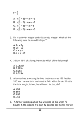 89
y =
A. y{( − 3) − 4a} = -5
B. y{( − 3) − 4a} = -7
C. y{( − 3) − 4a} = 5
D. y{( − 3) − 4a} = -6
3. If x is an even integer and y is an odd integer, which of the
following must be an odd integer?
A. 2x + 2y
B. 2x – 2y
C. x + y + 1
D. x + y + 2
4. 35% of 15% of x is equivalent to which of the following?
A. 0.0525x
B. 0.125x
C. 0.25x
D. 0.525x
5. A farmer has a rectangular field that measures 125 feet by
200 feet. He wants to enclose the field with a fence. What is
the total length, in feet, he will need for the job?
A. 450
B. 550
C. 650
D. 750
6. A farmer is raising a hog that weighed 20 lbs. when he
bought it. He expects it to gain 12 pounds per month. He will
 