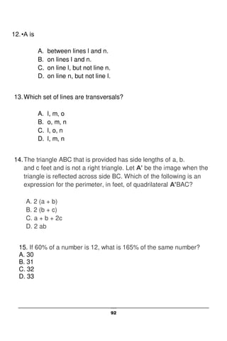 92
12.•A is
A. between lines l and n.
B. on lines l and n.
C. on line l, but not line n.
D. on line n, but not line l.
13.Which set of lines are transversals?
A. l, m, o
B. o, m, n
C. l, o, n
D. l, m, n
14.The triangle ABC that is provided has side lengths of a, b.
and c feet and is not a right triangle. Let A’ be the image when the
triangle is reflected across side BC. Which of the following is an
expression for the perimeter, in feet, of quadrilateral A’BAC?
A. 2 (a + b)
B. 2 (b + c)
C. a + b + 2c
D. 2 ab
15. If 60% of a number is 12, what is 165% of the same number?
A. 30
B. 31
C. 32
D. 33
 