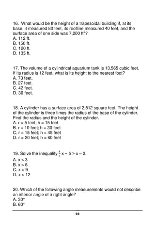 93
16. What would be the height of a trapezoidal building if, at its
base, it measured 80 feet, its roofline measured 40 feet, and the
surface area of one side was 7,200 ft2
?
A. 112 ft.
B. 150 ft.
C. 120 ft.
D. 135 ft.
17. The volume of a cylindrical aquarium tank is 13,565 cubic feet.
If its radius is 12 feet, what is its height to the nearest foot?
A. 73 feet.
B. 27 feet.
C. 42 feet.
D. 30 feet.
18. A cylinder has a surface area of 2,512 square feet. The height
of the cylinder is three times the radius of the base of the cylinder.
Find the radius and the height of the cylinder.
A. r = 5 feet; h = 15 feet
B. r = 10 feet; h = 30 feet
C. r = 15 feet; h = 45 feet
D. r = 20 feet; h = 60 feet
19. Solve the inequality x − 5 > x – 2.
A. x > 3
B. x > 6
C. x > 9
D. x > 12
20. Which of the following angle measurements would not describe
an interior angle of a right angle?
A. 30°
B. 60°
 