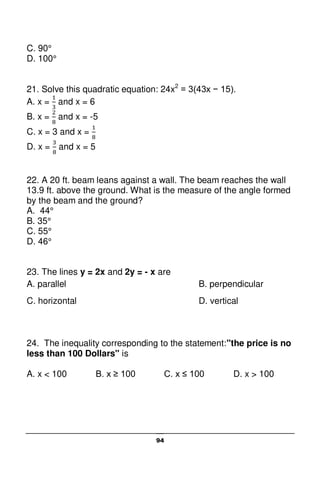 94
C. 90°
D. 100°
21. Solve this quadratic equation: 24x2
= 3(43x − 15).
A. x = and x = 6
B. x = and x = -5
C. x = 3 and x =
D. x = and x = 5
22. A 20 ft. beam leans against a wall. The beam reaches the wall
13.9 ft. above the ground. What is the measure of the angle formed
by the beam and the ground?
A. 44°
B. 35°
C. 55°
D. 46°
23. The lines y = 2x and 2y = - x are
A. parallel B. perpendicular
C. horizontal D. vertical
24. The inequality corresponding to the statement:"the price is no
less than 100 Dollars" is
A. x < 100 B. x ≥ 100 C. x ≤ 100 D. x > 100
 