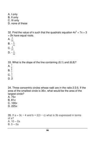 96
A. I only
B. II only
C. III only
D. none of these
32. Find the value of k such that the quadratic equation 4x2
+ 7x + 3
= 2k have equal roots.
A.
B. -
C.
D. -
33. What is the slope of the line containing (0,1) and (6,8)?
A.
B.
C.
D. 2
34. Three concentric circles whose radii are in the ratio 2:3:5. If the
area of the smallest circle is 36 , what would be the area of the
largest circle?
A. 75
B. 81
C. 100
D. 225
35. If a = 3c − 4 and b = 2(3 − c) what is 3b expressed in terms
of a?
A. 10 – 2a
B. 5 – 2a
 