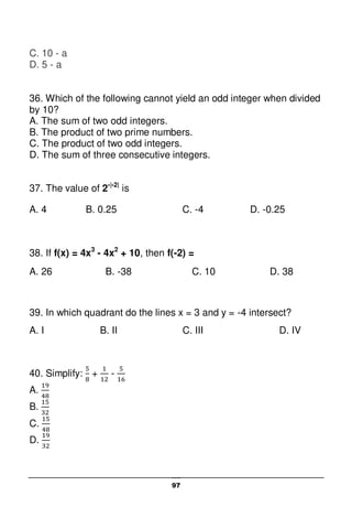 97
C. 10 - a
D. 5 - a
36. Which of the following cannot yield an odd integer when divided
by 10?
A. The sum of two odd integers.
B. The product of two prime numbers.
C. The product of two odd integers.
D. The sum of three consecutive integers.
37. The value of 2-|-2|
is
A. 4 B. 0.25 C. -4 D. -0.25
38. If f(x) = 4x3
- 4x2
+ 10, then f(-2) =
A. 26 B. -38 C. 10 D. 38
39. In which quadrant do the lines x = 3 and y = -4 intersect?
A. I B. II C. III D. IV
40. Simplify: + -
A.
B.
C.
D.
 