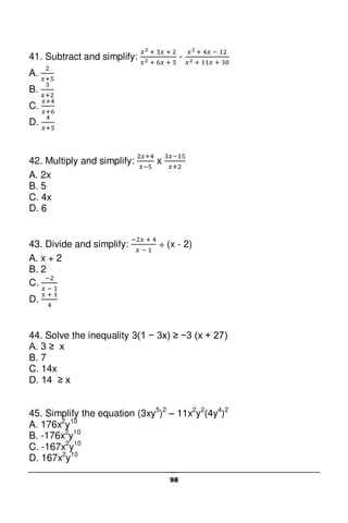 98
41. Subtract and simplify: -
A.
B.
C.
D.
42. Multiply and simplify: x
A. 2x
B. 5
C. 4x
D. 6
43. Divide and simplify: ÷ (x - 2)
A. x + 2
B. 2
C.
D.
44. Solve the inequality 3(1 − 3x) ≥ −3 (x + 27)
A. 3 ≥ x
B. 7
C. 14x
D. 14 ≥ x
45. Simplify the equation (3xy5
)2
– 11x2
y2
(4y4
)2
A. 176x2
y10
B. -176x2
y10
C. -167x2
y10
D. 167x2
y10
 