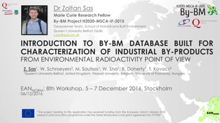 INTRODUCTION TO BY-BM DATABASE BUILT FOR
CHARACTERIZATION OF INDUSTRIAL BY-PRODUCTS
FROM ENVIRONMENTAL RADIOACTIVITY POINT OF VIEW
Marie Curie Research Fellow
By-BM Project H2020-MSCA-IF-2015
Geopolymer Team, School of Natural and Built Environment
Queen’s University Belfast (QUB)
z.sas@qub.ac.uk
Dr Zoltan Sas
“The project leading to this application has received funding from the European Union’s Horizon 2020
research and innovation programme under the Marie Sklodowska-Curie grant agreement No 701932”
EANNORM: 8th Workshop, 5 – 7 December 2016, Stockholm
06/12/2016
Z. Sas1, W. Schroeyers2, M. Soutsos1, W. Sha1, R. Doherty1, T. Kovacs3
1Queen's University Belfast, United Kingdom, 2Hasselt University, Belgium, 3University of Pannonia, Hungary
 