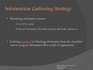 Information Gathering Strategy  Identifying information sources Users of the system Forms and documents, Procedure manuals, rule books, reports etc Evolving a  method  of obtaining information from the identified sources using an information flow model of organization 2- Systems Analysis and Design Ch 4 Kendall & Kendall Sixth Edition 