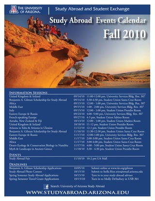 Study Abroad Events Calendar
                                                                             Fall 2010



Information Sessions
United Kingdom & Ireland                            09/14/10   11:00-12:00 pm, University Services Bldg. Rm. 307
Benjamin A. Gilman Scholarship for Study Abroad     09/14/10   3:30-4:30 pm, Student Union Santa Cruz Room
Africa                                              09/15/10   12:00 - 1:00 pm, University Services Bldg. Rm. 307
Middle East                                         09/15/10   1:00 - 2:00 pm, University Services Bldg. Rm. 307
Italy                                               09/15/10   12:00 - 1:00 pm, Student Union Presidio Room
Eastern Europe & Russia                             09/23/10   4:00 -5:00 pm, University Services Bldg. Rm. 307
French-speaking Europe                              09/27/10   4-5 pm, Student Union Sabino Room
Astralia, New Zealand & Fiji                        10/13/10   12:00 - 1:00 pm, Student Union Madera Room
United Kingdom & Ireland                            10/18/10   11-12 pm, Student Union Presidio Room
Arizona in Yalta & Arizona in Ukraine               11/12/10   12-1 pm, Student Union Presidio Room
Benjamin A. Gilman Scholarship for Study Abroad     11/16/10   11:30-12:30 pm, Student Union Santa Cruz Room
Eastern Europe & Russia                             11/17/10   12:00-1:00 pm, University Services Bldg. Rm. 307
Middle East                                         11/17/10   2:00-3:00 pm, Student Union Santa Cruz Room
Africa                                              11/17/10   3:00-4:00 pm, Student Union Santa Cruz Room
Desert Ecology & Conservation Biology in Namibia    11/17/10   4:00 - 5:00 pm, Student Union Santa Cruz Room
Myth & Landscape in Ancient Greece                  11/18/10   3:30 - 4:30 pm, Student Union Presidio Room

Events
Study Abroad Fair                                   11/10/10 10-2 pm UA Mall

Deadlines
Benjamin A. Gilman Scholarship Applications         10/05/10      Submit online at www.iie.org/gilman
Study Abroad Photo Contest                          10/15/10      Submit to Stella Rios srios@email.arizona.edu
Spring Semester Study Abroad Applications           10/15/10      Turn in to your study abroad advisor
Spring Semester Travel Grant Applications           10/15/10      Turn in to Molly DeStafney in USB 301

                                  Search: University of Arizona Study Abroad

             www.studyabroad.arizona.edu
 