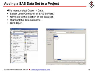 Adding a SAS Data Set to a Project File menu, select Open -> Data. Select Local Computer or SAS Servers.  Navigate to the location of the data set. Highlight the data set name. Click Open. SAS Enterprise Guide for All!     www.sys-seminar.com 