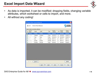 Excel Import Data Wizard As data is imported, it can be modified: dropping fields, changing variable attributes, which worksheet or cells to import, and more.  All without any coding! SAS Enterprise Guide for All!     www.sys-seminar.com 