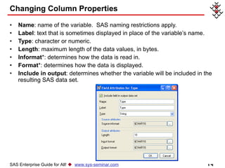 Changing Column Properties Name : name of the variable.  SAS naming restrictions apply. Label : text that is sometimes displayed in place of the variable’s name. Type : character or numeric. Length : maximum length of the data values, in bytes. Informat *: determines how the data is read in. Format *: determines how the data is displayed. Include in output : determines whether the variable will be included in the resulting SAS data set. SAS Enterprise Guide for All!     www.sys-seminar.com 