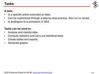 Tasks A task: Is a specific action executed on data. Can be customized through a step-by-step process, then run or saved.  Is analogous to a procedure in SAS. Tasks can be used to: Analyze and classify data. Compute statistics and carry out statistical tests. Create tables and reports. Generate graphs. SAS Enterprise Guide for All!     www.sys-seminar.com 