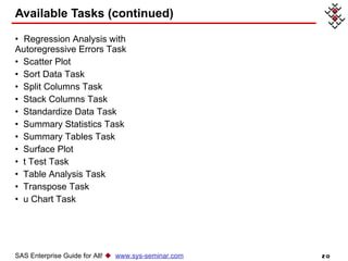 Available Tasks (continued) SAS Enterprise Guide for All!     www.sys-seminar.com Regression Analysis with  Autoregressive Errors Task   Scatter Plot   Sort Data Task   Split Columns Task   Stack Columns Task   Standardize Data Task   Summary Statistics Task   Summary Tables Task   Surface Plot   t Test Task   Table Analysis Task   Transpose Task   u Chart Task   