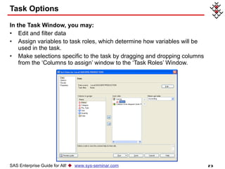 Task Options In the Task Window, you may: Edit and filter data Assign variables to task roles, which determine how variables will be used in the task. Make selections specific to the task by dragging and dropping columns from the ‘Columns to assign’ window to the ‘Task Roles’ Window. SAS Enterprise Guide for All!     www.sys-seminar.com 