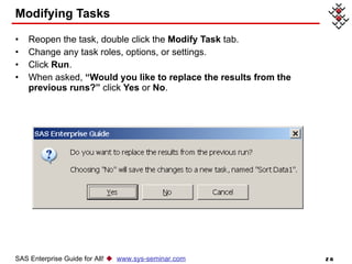 Modifying Tasks Reopen the task, double click the  Modify Task  tab. Change any task roles, options, or settings. Click  Run . When asked,  “Would you like to replace the results from the previous runs?”  click  Yes  or  No . SAS Enterprise Guide for All!     www.sys-seminar.com 