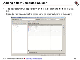 Adding a New Computed Column The new column will appear both on the  Tables  list and the  Select Data  tab. It can be manipulated in the same ways as other columns in the query. SAS Enterprise Guide for All!     www.sys-seminar.com 