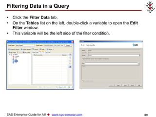 Filtering Data in a Query Click the  Filter Data  tab. On the  Tables  list on the left, double-click a variable to open the  Edit Filter  window. This variable will be the left side of the filter condition. SAS Enterprise Guide for All!     www.sys-seminar.com 