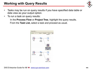 Working with Query Results Tasks may be run on query results if you have specified data table or data view as your output option. To run a task on query results: In the  Process Flow  or  Project Tree , highlight the query results. From the  Task List,  select a task and proceed as usual.  SAS Enterprise Guide for All!     www.sys-seminar.com 