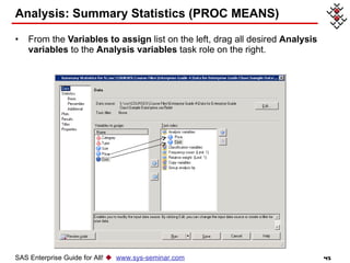 Analysis: Summary Statistics (PROC MEANS) From the  Variables to assign  list on the left, drag all desired  Analysis variables  to the  Analysis variables  task role on the right. SAS Enterprise Guide for All!     www.sys-seminar.com 