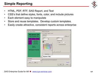 Simple Reporting HTML, PDF, RTF, SAS Report, and Text  CSS’s that define styles, fonts, color, and include pictures Each element easy to manipulate Store and reuse templates.  Develop custom templates. Easily create attractive, consistent reports across enterprise SAS Enterprise Guide for All!     www.sys-seminar.com 
