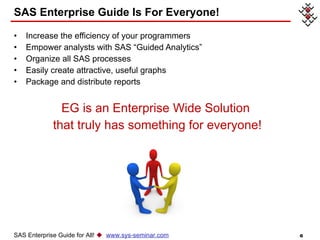 Increase the efficiency of your programmers Empower analysts with SAS “Guided Analytics” Organize all SAS processes Easily create attractive, useful graphs Package and distribute reports EG is an Enterprise Wide Solution  that truly has something for everyone! SAS Enterprise Guide Is For Everyone! SAS Enterprise Guide for All!     www.sys-seminar.com 