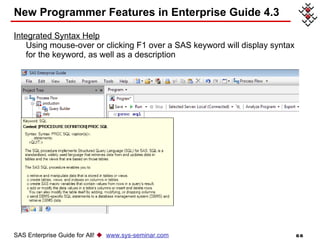 New Programmer Features in Enterprise Guide 4.3 Integrated Syntax Help Using mouse-over or clicking F1 over a SAS keyword will display syntax for the keyword, as well as a description  SAS Enterprise Guide for All!     www.sys-seminar.com 