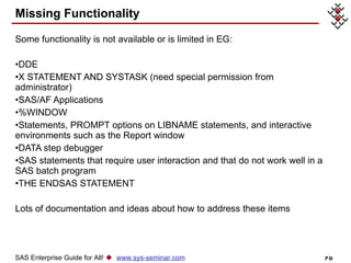 Missing Functionality Some functionality is not available or is limited in EG: DDE  X STATEMENT AND SYSTASK (need special permission from administrator)  SAS/AF Applications  %WINDOW  Statements, PROMPT options on LIBNAME statements, and interactive environments such as the Report window  DATA step debugger  SAS statements that require user interaction and that do not work well in a SAS batch program  THE ENDSAS STATEMENT  Lots of documentation and ideas about how to address these items SAS Enterprise Guide for All!     www.sys-seminar.com 