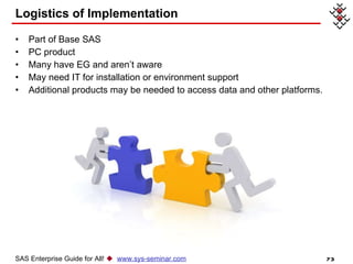 Logistics of Implementation Part of Base SAS PC product Many have EG and aren’t aware  May need IT for installation or environment support  Additional products may be needed to access data and other platforms.  SAS Enterprise Guide for All!     www.sys-seminar.com 