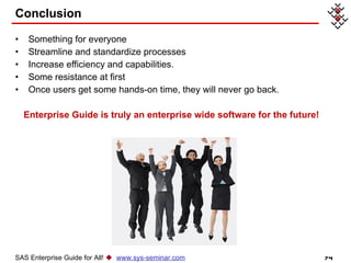 Conclusion Something for everyone Streamline and standardize processes Increase efficiency and capabilities.  Some resistance at first Once users get some hands-on time, they will never go back.  Enterprise Guide is truly an enterprise wide software for the future!  SAS Enterprise Guide for All!     www.sys-seminar.com 