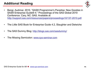 Additional Reading Bangi, Audimar. 2010. “SAS® Programmer's Paradise: New Goodies in SAS® Enterprise Guide® 4.” Proceedings of the SAS Global 2010 Conference. Cary, NC: SAS. Available at  http://support.sas.com/resources/papers/proceedings10/137-2010.pdf . The Little SAS Book for Enterprise Guide 4.2, Slaughter and Delwiche The SAS Dummy Blog:  http://blogs.sas.com/sasdummy/ The Missing Semicolon:  www.sys-seminar.com SAS Enterprise Guide for All!     www.sys-seminar.com 