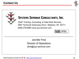Contact Us SAS ®  Training, Consulting, & Help Desk Services 2997 Yarmouth Greenway Drive • Madison, WI  53711 (608) 278-9964 www.sys-seminar.com Jennifer First Director of Operations [email_address] SAS Enterprise Guide for All!     www.sys-seminar.com 