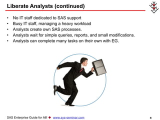 Liberate Analysts (continued) No IT staff dedicated to SAS support Busy IT staff, managing a heavy workload  Analysts create own SAS processes.  Analysts wait for simple queries, reports, and small modifications.  Analysts can complete many tasks on their own with EG.  SAS Enterprise Guide for All!     www.sys-seminar.com 