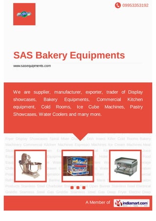 09953353192
A Member of
SAS Bakery Equipments
www.sasequipments.com
Bakery Machinery Commercial Kitchen Machines Espresso Machines Ice Cream
Machines Meat Slicing Machine Kitchen Equipment Commercial Kitchen Equipment Juice
Equipments Electrical Equipment Gas Equipment Hotel Equipment Fast Food
Equipment Baking Oven Water Coolers & Purifiers Water Dispenser Beverage
Chillers Display Chiller Drawer Counter Chiller Electric Water Boilers Bar Refrigeration
Products Medical Refrigeration Products SS Kitchen Refrigeration Commercial
Refrigeration Refrigerated Barline Stainless Steel Bain Marie Stainless Steel Fabrication
Products Stainless Steel Charboiler Stainless Steel Open Burner Stainless Steel Electrical
Griddle Stainless Steel Gas Griddle Stainless Steel Gas Deep Fryer Electric Deep
Fryer Display Showcases Spiral Mixer Chaffing Dish Insect Killer Cold Rooms Bakery
Machinery Commercial Kitchen Machines Espresso Machines Ice Cream Machines Meat
Slicing Machine Kitchen Equipment Commercial Kitchen Equipment Juice
Equipments Electrical Equipment Gas Equipment Hotel Equipment Fast Food
Equipment Baking Oven Water Coolers & Purifiers Water Dispenser Beverage
Chillers Display Chiller Drawer Counter Chiller Electric Water Boilers Bar Refrigeration
Products Medical Refrigeration Products SS Kitchen Refrigeration Commercial
Refrigeration Refrigerated Barline Stainless Steel Bain Marie Stainless Steel Fabrication
Products Stainless Steel Charboiler Stainless Steel Open Burner Stainless Steel Electrical
Griddle Stainless Steel Gas Griddle Stainless Steel Gas Deep Fryer Electric Deep
We are supplier, manufacturer, exporter, trader of Display
showcases, Bakery Equipments, Commercial Kitchen
equipment, Cold Rooms, Ice Cube Machines, Pastry
Showcases, Water Coolers and many more.
 