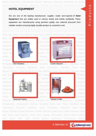 A Member of
Bakery Machinery Commercial Kitchen Machines Espresso Machines Ice Cream
Machines Meat Slicing Machine Kitchen Equipment Commercial Kitchen
Equipment Juice Equipments Electrical Equipment Gas Equipment Hotel
Equipment Fast Food Equipment Baking Oven Water Coolers & Purifiers Water
Dispenser Beverage Chillers Display Chiller Drawer Counter Chiller Electric Water
Boilers Bar Refrigeration Products Medical Refrigeration Products SS Kitchen
Refrigeration Commercial Refrigeration Refrigerated Barline Stainless Steel Bain
Marie Stainless Steel Fabrication Products Stainless Steel Charboiler Stainless Steel
Open Burner Stainless Steel Electrical Griddle Stainless Steel Gas Griddle Stainless
Steel Gas Deep Fryer Electric Deep Fryer Display Showcases Spiral Mixer Chaffing
Dish Insect Killer Cold Rooms Bakery Machinery Commercial Kitchen
Machines Espresso Machines Ice Cream Machines Meat Slicing Machine Kitchen
Equipment Commercial Kitchen Equipment Juice Equipments Electrical
Equipment Gas Equipment Hotel Equipment Fast Food Equipment Baking
Oven Water Coolers & Purifiers Water Dispenser Beverage Chillers Display
Chiller Drawer Counter Chiller Electric Water Boilers Bar Refrigeration
Products Medical Refrigeration Products SS Kitchen Refrigeration Commercial
Refrigeration Refrigerated Barline Stainless Steel Bain Marie Stainless Steel
Fabrication Products Stainless Steel Charboiler Stainless Steel Open
Burner Stainless Steel Electrical Griddle Stainless Steel Gas Griddle Stainless Steel
Gas Deep Fryer Electric Deep Fryer Display Showcases Spiral Mixer Chaffing
Dish Insect Killer Cold Rooms Bakery Machinery Commercial Kitchen
Machines Espresso Machines Ice Cream Machines Meat Slicing Machine Kitchen
Equipment Commercial Kitchen Equipment Juice Equipments Electrical
Equipment Gas Equipment Hotel Equipment Fast Food Equipment Baking
Oven Water Coolers & Purifiers Water Dispenser Beverage Chillers Display
Chiller Drawer Counter Chiller Electric Water Boilers Bar Refrigeration
Products Medical Refrigeration Products SS Kitchen Refrigeration Commercial
Refrigeration Refrigerated Barline Stainless Steel Bain Marie Stainless Steel
Fabrication Products Stainless Steel Charboiler Stainless Steel Open
Burner Stainless Steel Electrical Griddle Stainless Steel Gas Griddle Stainless Steel
Gas Deep Fryer Electric Deep Fryer Display Showcases Spiral Mixer Chaffing
Dish Insect Killer Cold Rooms Bakery Machinery Commercial Kitchen
HOTEL EQUIPMENT
We are one of the leading manufacturer, supplier, trader and exporter of Hotel
Equipment that are widely used in various hotels and motels worldwide. These
equipment are manufactured using premium quality raw material procured from
reliable vendors ensuring highly durable product at customer's end.
Dish Washers Combi Steamer
Universal Cutters Chicken Griller
Products
 