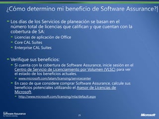 Los días de los Servicios de planeación se basan en el
número total de licencias que califican y que cuentan con la
cobertura de SA:
  Licencias de aplicación de Office
  Core CAL Suites
  Enterprise CAL Suites


Verifique sus beneficios:
  Si cuenta con la cobertura de Software Assurance, inicie sesión en el
  Centro de Servicio de Licenciamiento por Volumen (VLSC) para ver
  el estado de los beneficios actuales.
    www.microsoft.com/latam/licensing/servicecenter
  En caso de que considere comprar Software Assurance, calcule sus
  beneficios potenciales utilizando el Asesor de Licencias de
  Microsoft.
    http://www.microsoft.com/licensing/mla/default.aspx
 