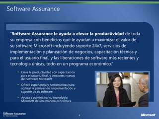 “Software Assurance le ayuda a elevar la productividad de toda
su empresa con beneficios que le ayudan a maximizar el valor de
su software Microsoft incluyendo soporte 24x7, servicios de
implementación y planeación de negocios, capacitación técnica y
para el usuario final, y las liberaciones de software más recientes y
tecnología únicas, todo en un programa económico.”

                              versiones nuevas
     del software Microsoft
     Ofrece experiencia y herramientas para
     agilizar la planeación, implementación y
     soporte de su software
     Ayuda a administrar su tecnología
     Microsoft de una manera económica
 