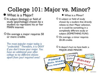 College 101: Major vs. Minor?
What is a Major?
 A subject (biology) or field of
study (psychology) chosen by a
student to represent his or her
MAIN interest
 On average a major requires 50
or more credits
The most popular major today is
“undecided.” Therefore, it is OKAY
if you don’t know your major. You
have an additional year after
college to try different classes
apart from your required ones!

 What is a Minor?
 A subject or field of study
chosen by a student that directly
relates to their Major selection,
or it could be something in a
completely different study or
subject (SOMETHING FUN!)
 On average, a minor requires
20-30 credits
 It doesn’t hurt to have both: a
MAJOR AND MINOR!

 