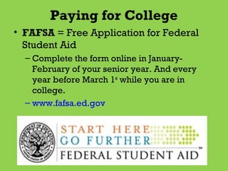 Paying for College
• FAFSA = Free Application for Federal
Student Aid
– Complete the form online in JanuaryFebruary of your senior year. And every
year before March 1st while you are in
college.
– www.fafsa.ed.gov

 