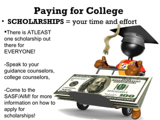 Paying for College
• SCHOLARSHIPS = your time and effort
There is ATLEAST
one scholarship out
there for
EVERYONE!
-Speak to your
guidance counselors,
college counselors,
-Come to the
SASF/AIM! for more
information on how to
apply for
scholarships!

 