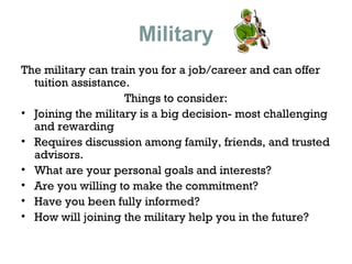 Military
The military can train you for a job/career and can offer
tuition assistance.
Things to consider:
• Joining the military is a big decision- most challenging
and rewarding
• Requires discussion among family, friends, and trusted
advisors.
• What are your personal goals and interests?
• Are you willing to make the commitment?
• Have you been fully informed?
• How will joining the military help you in the future?

 