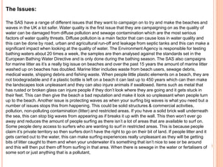 The Issues:
The SAS have a range of different issues that they want to campaign on to try and make the beaches and
waves in the UK a lot safer. Water quality is the first issue that they are campaigning on as the quality of
water can be damaged from diffuse pollution and sewage contamination which are the most serious
factors of water quality threats. Diffuse pollution is a main factor that can cause loss in water quality and
this can be done by road, urban and agricultural run-off and leakage from septic tanks and this can make a
significant impact when looking at the quality of water. The Environment Agency is responsible for testing
bathing waters about 20 times a week, the samples are then analysed against the standards set in the
European Bathing Water Directive and is only done during the bathing season. The SAS also campaigns
for marine litter as it’s a really big issue on beaches and over the past 15 years the amount of marine litter
washed up on beaches has doubled. Marine litter includes waste from beach users, sewage debris,
medical waste, shipping debris and fishing waste. When people little plastic elements on a beach, they are
not biodegradable and if a plastic bottle is left on a beach it can last up to 450 years which can then make
the landscapes look unpleasant and they can also injure animals if swallowed. Items such as metal that
has rusted or broken glass can injure people if they don’t look where they are going and it gets stuck in
their feet. This can then give the beach a bad reputation and make it look so unpleasant when people turn
up to the beach. Another issue is protecting waves as when your surfing big waves is what you need but a
number of issues stops this from happening. This could be solid structures & commercial activities,
pollution, non-polluting contamination (litter) and restricted areas. If you have a solid brick wall underneath
the sea, this can stop big waves from appearing as if breaks it up with the wall. This then won’t ever go
away and reduces the amount of people surfing as there isn’t a lot of areas that are available to surf on.
Some people deny access to surfers who are wanting to surf in restricted areas. This is because people
claim it’s private territory so then surfers don’t have the right to go on their bit of land. If people litter and it
gets carried out to the water, this can make surfing experiences really unpleasant as they will be getting
bits of litter caught to them and when your underwater it’s something that isn’t nice to see or be around
and this will then put them off from surfing in that area. When there is sewage in the water or fertalisers of
some sort or just anything that is a pollutant,
 