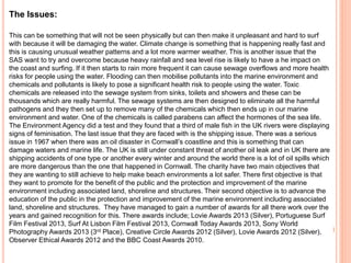 The Issues:
This can be something that will not be seen physically but can then make it unpleasant and hard to surf
with because it will be damaging the water. Climate change is something that is happening really fast and
this is causing unusual weather patterns and a lot more warmer weather. This is another issue that the
SAS want to try and overcome because heavy rainfall and sea level rise is likely to have a he impact on
the coast and surfing. If it then starts to rain more frequent it can cause sewage overflows and more health
risks for people using the water. Flooding can then mobilise pollutants into the marine environment and
chemicals and pollutants is likely to pose a significant health risk to people using the water. Toxic
chemicals are released into the sewage system from sinks, toilets and showers and these can be
thousands which are really harmful. The sewage systems are then designed to eliminate all the harmful
pathogens and they then set up to remove many of the chemicals which then ends up in our marine
environment and water. One of the chemicals is called parabens can affect the hormones of the sea life.
The Environment Agency did a test and they found that a third of male fish in the UK rivers were displaying
signs of feminisation. The last issue that they are faced with is the shipping issue. There was a serious
issue in 1967 when there was an oil disaster in Cornwall’s coastline and this is something that can
damage waters and marine life. The UK is still under constant threat of another oil leak and in UK there are
shipping accidents of one type or another every winter and around the world there is a lot of oil spills which
are more dangerous than the one that happened in Cornwall. The charity have two main objectives that
they are wanting to still achieve to help make beach environments a lot safer. There first objective is that
they want to promote for the benefit of the public and the protection and improvement of the marine
environment including associated land, shoreline and structures. Their second objective is to advance the
education of the public in the protection and improvement of the marine environment including associated
land, shoreline and structures. They have managed to gain a number of awards for all there work over the
years and gained recognition for this. There awards include; Lovie Awards 2013 (Silver), Portuguese Surf
Film Festival 2013, Surf At Lisbon Film Festival 2013, Cornwall Today Awards 2013, Sony World
Photography Awards 2013 (3rd Place), Creative Circle Awards 2012 (Silver), Lovie Awards 2012 (Silver),
Observer Ethical Awards 2012 and the BBC Coast Awards 2010.
 