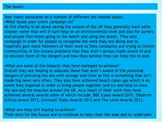 The issues:
Your client advocates on a number of different yet related issues.
•What issues your client campaign on?
As this charity is all about saving the oceans of the UK they generally want safer,
cleaner water that will in turn help on an environmental level and also for surfers
and people that enjoy going to the beach and using the ocean. They also
campaign in order for people to recognise the work they are doing and to
hopefully gain more followers of their work as they constantly are trying to inform
communities of the oceans problems that they aren’t always made aware of and
to educate them of the dangers and how they believe they can help this to end.
•What are some of the impacts they have managed to achieve?
Overall they are helping to educate those that aren’t aware of the potential
dangers of polluting the sea with sewage and litter as this is something that isn’t
made big news very often. They also have achieved beach clean ups which is an
event they organise in order to bring people together and try and help to clear
the sea and the beaches around the UK. As a result of their work they have
achieved several awards some of which include; BBC Coast Award 2010, Observer
Ethical Award 2012, Cornwall Today Awards 2013 and The Lovie Awards 2013.
•What are they still hoping to achieve?
Their aims for the future are to continue to help clear the seas and to undertake
 