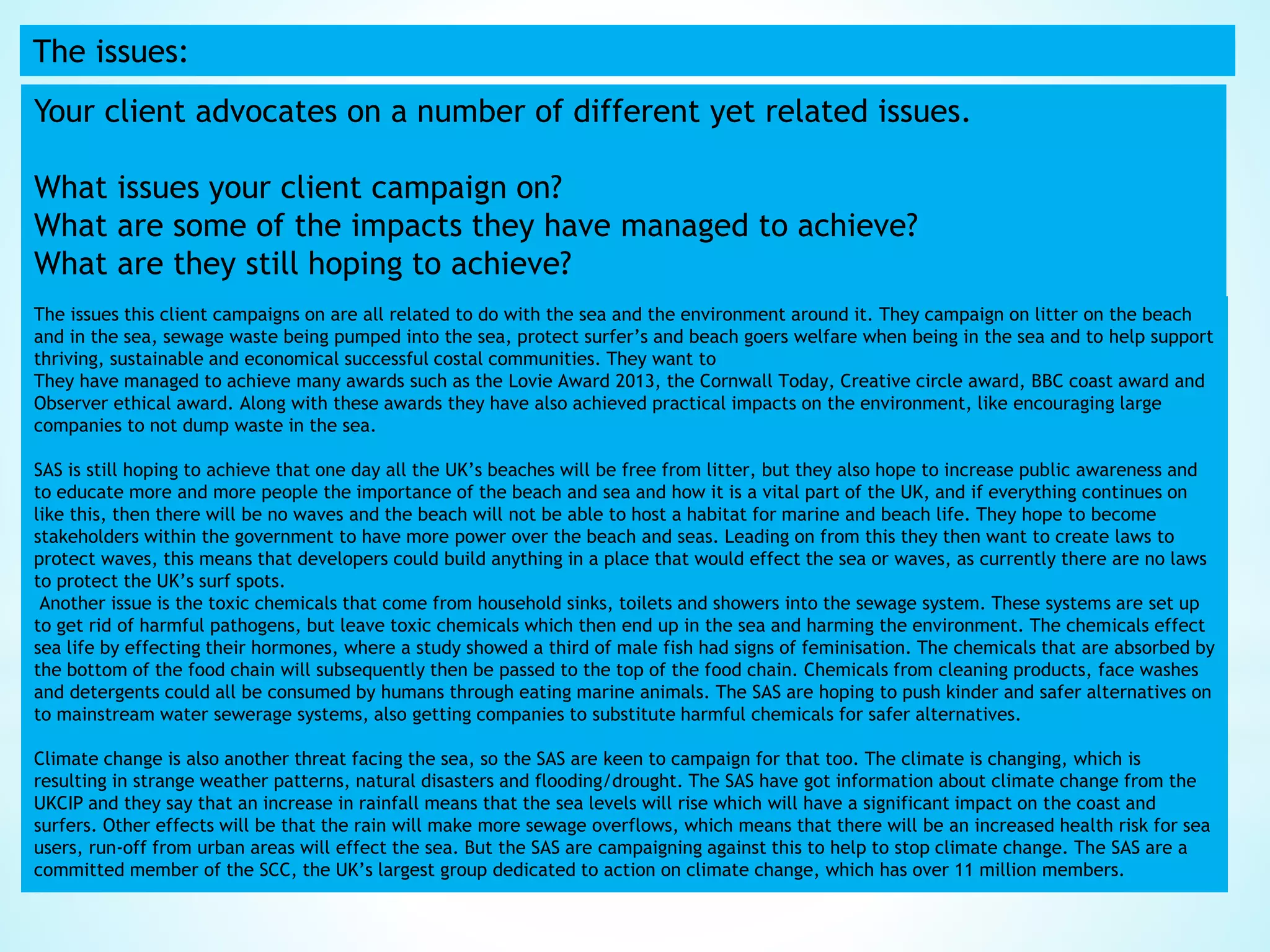 The issues:
Your client advocates on a number of different yet related issues.
What issues your client campaign on?
What are some of the impacts they have managed to achieve?
What are they still hoping to achieve?
The issues this client campaigns on are all related to do with the sea and the environment around it. They campaign on litter on the beach
and in the sea, sewage waste being pumped into the sea, protect surfer’s and beach goers welfare when being in the sea and to help support
thriving, sustainable and economical successful costal communities. They want to
They have managed to achieve many awards such as the Lovie Award 2013, the Cornwall Today, Creative circle award, BBC coast award and
Observer ethical award. Along with these awards they have also achieved practical impacts on the environment, like encouraging large
companies to not dump waste in the sea.
SAS is still hoping to achieve that one day all the UK’s beaches will be free from litter, but they also hope to increase public awareness and
to educate more and more people the importance of the beach and sea and how it is a vital part of the UK, and if everything continues on
like this, then there will be no waves and the beach will not be able to host a habitat for marine and beach life. They hope to become
stakeholders within the government to have more power over the beach and seas. Leading on from this they then want to create laws to
protect waves, this means that developers could build anything in a place that would effect the sea or waves, as currently there are no laws
to protect the UK’s surf spots.
Another issue is the toxic chemicals that come from household sinks, toilets and showers into the sewage system. These systems are set up
to get rid of harmful pathogens, but leave toxic chemicals which then end up in the sea and harming the environment. The chemicals effect
sea life by effecting their hormones, where a study showed a third of male fish had signs of feminisation. The chemicals that are absorbed by
the bottom of the food chain will subsequently then be passed to the top of the food chain. Chemicals from cleaning products, face washes
and detergents could all be consumed by humans through eating marine animals. The SAS are hoping to push kinder and safer alternatives on
to mainstream water sewerage systems, also getting companies to substitute harmful chemicals for safer alternatives.
Climate change is also another threat facing the sea, so the SAS are keen to campaign for that too. The climate is changing, which is
resulting in strange weather patterns, natural disasters and flooding/drought. The SAS have got information about climate change from the
UKCIP and they say that an increase in rainfall means that the sea levels will rise which will have a significant impact on the coast and
surfers. Other effects will be that the rain will make more sewage overflows, which means that there will be an increased health risk for sea
users, run-off from urban areas will effect the sea. But the SAS are campaigning against this to help to stop climate change. The SAS are a
committed member of the SCC, the UK’s largest group dedicated to action on climate change, which has over 11 million members.
 