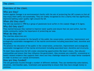 The client:
Overview of the client.
Who are they?
Surfers Against Sewage is an environmental charity with the aim of protecting the UK’s oceans so that all
may enjoy them safely and sustainably. They are widely recognised as the a charity that has significantly
improved bathing water quality right around the UK.
When did they start?
The SAS was started in 1990 by a group of passionate local surfers in the coastal village of St Agnes.
Why did they start?
They started because they wanted to improve water quality and ensure that not just surfers, but the
whole community realise the importance of protecting our seas.
What do they do?
The charities objectives are;
•To undertake and promote for the benefit of the public the conservation, protection, improvement and
ecologically sustainable management of the marine environment including associated land, shoreline and
structures.
•To advance the education of the public in the conservation, protection, improvement and ecologically
sustainable management of the marine environment including associated land, shoreline and structures.
To meet these objectives the SAS create volunteering opportunities like beach cleans, they educate
communities and ensure that they influence the government, they promote any scientific, economical or
health related evidence that supports their views and they challenge industries to adopt better standards
in order to protect our coastal environment.
How are they funded?
The SAS generates income through a number of different methods. They use membership subscriptions,
donations, merchandise sales, fundraisers and sponsorship to ensure that they have enough money to
continue.
 