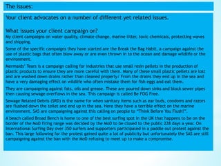 The issues:
Your client advocates on a number of different yet related issues.
What issues your client campaign on?
My client campaigns on water quality, climate change, marine litter, toxic chemicals, protecting waves
and shipping.
Some of the specific campaigns they have started are the Break the Bag Habit, a campaign against the
use of plastic bags that often blow away or are even thrown in to the ocean and damage wildlife or the
environment.
Mermaids’ Tears is a campaign calling for industries that use small resin pellets in the production of
plastic products to ensure they are more careful with them. Many of these small plastic pellets are lost
and are washed down drains rather than cleaned properly/ From the drains they end up in the sea and
have a very damaging effect on wildlife who often mistake them for fish eggs and eat them.
They are campaigning against fats, oils and grease. These are poured down sinks and block sewer pipes
then causing sewage overflows in the sea. This campaign is called Be FOG Free.
Sewage Related Debris (SRD) is the name for when sanitary items such as ear buds, condoms and razors
are flushed down the toilet and end up in the sea. Here they have a terrible effect on the marine
environment. SAS are campaigning against this calling on people to “Think Before You Flush!”.
A beach called Broad Bench is home to one of the best surfing spot in the UK that happens to be on the
border of the MoD firing range was decided by the MoD to be closed to the public 228 days a year. On
International Surfing Day over 350 surfers and supporters participated in a paddle out protest against the
ban. This large following for the protest gained quite a lot of publicity but unfortunately the SAS are still
campaigning against the ban with the MoD refusing to meet up to make a compromise.
 